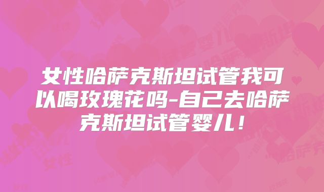 女性哈萨克斯坦试管我可以喝玫瑰花吗-自己去哈萨克斯坦试管婴儿！
