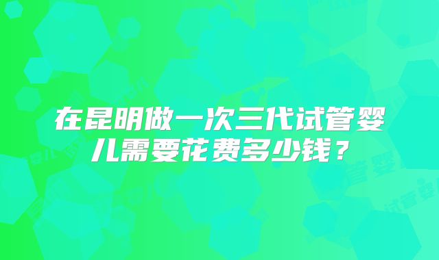 在昆明做一次三代试管婴儿需要花费多少钱？