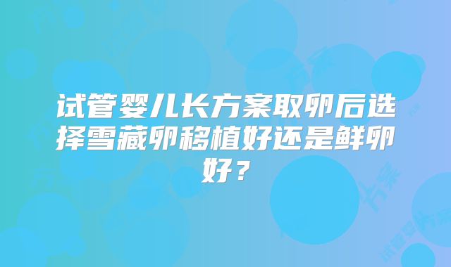 试管婴儿长方案取卵后选择雪藏卵移植好还是鲜卵好？