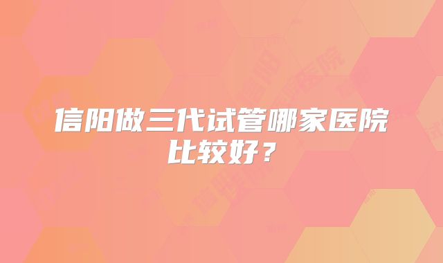 信阳做三代试管哪家医院比较好？