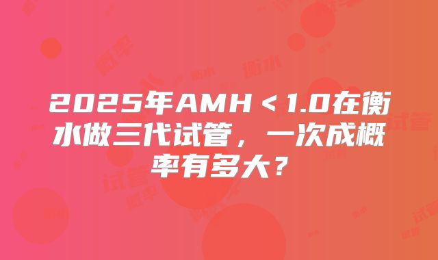 2025年AMH＜1.0在衡水做三代试管，一次成概率有多大？