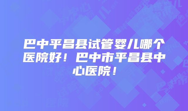 巴中平昌县试管婴儿哪个医院好！巴中市平昌县中心医院！