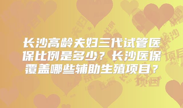 长沙高龄夫妇三代试管医保比例是多少？长沙医保覆盖哪些辅助生殖项目？