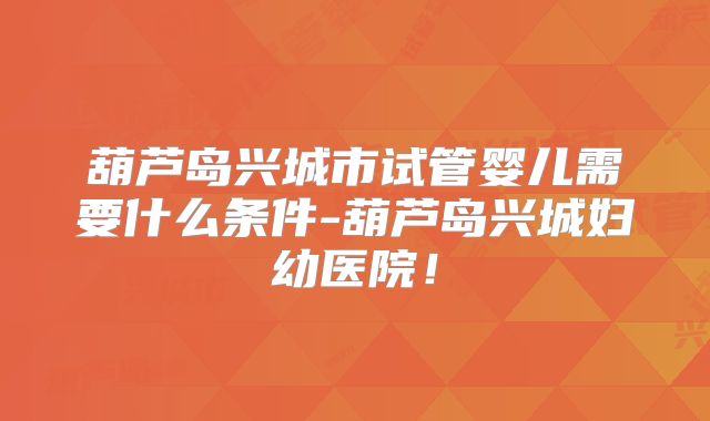 葫芦岛兴城市试管婴儿需要什么条件-葫芦岛兴城妇幼医院！