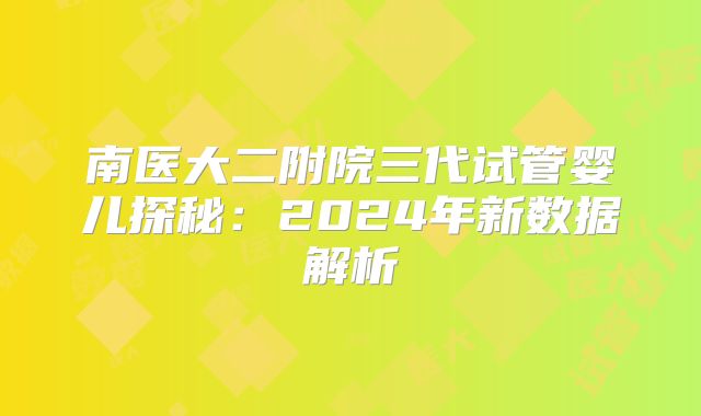 南医大二附院三代试管婴儿探秘:2024年新数据解析