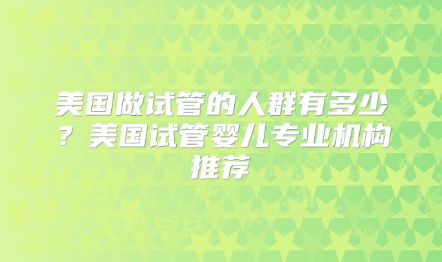 美国做试管的人群有多少?美国试管婴儿专业机构推荐