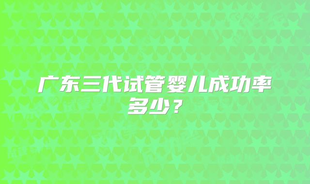 广东三代试管婴儿成功率多少？