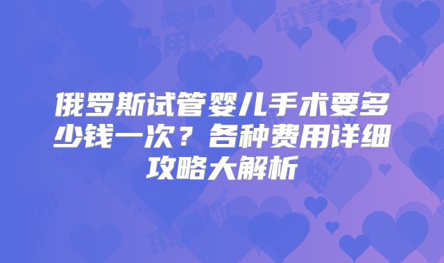俄罗斯试管婴儿手术要多少钱一次？各种费用详细攻略大解析