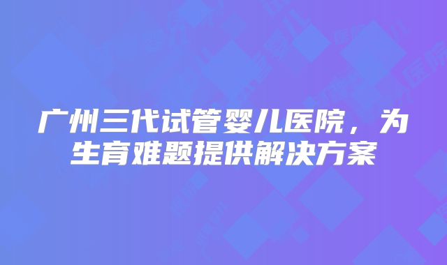 广州三代试管婴儿医院，为生育难题提供解决方案