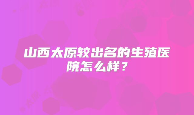 山西太原较出名的生殖医院怎么样？