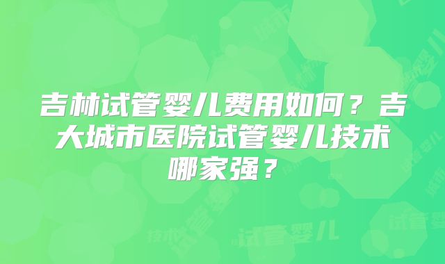 吉林试管婴儿费用如何？吉大城市医院试管婴儿技术哪家强？