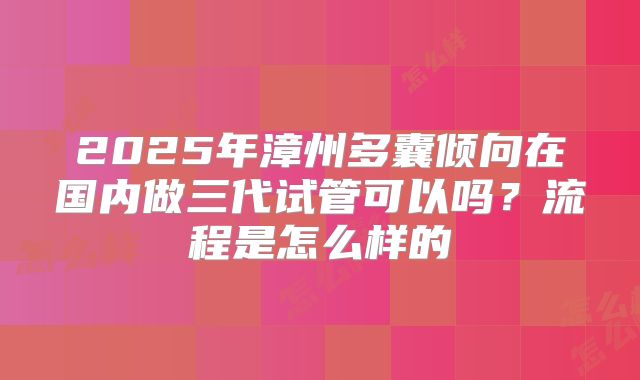 2025年漳州多囊倾向在国内做三代试管可以吗？流程是怎么样的