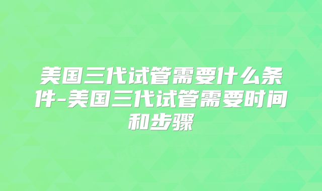 美国三代试管需要什么条件-美国三代试管需要时间和步骤