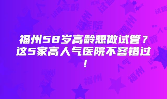 福州58岁高龄想做试管？这5家高人气医院不容错过！