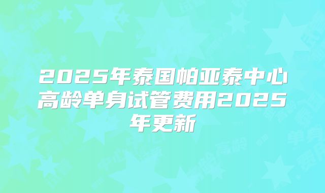 2025年泰国帕亚泰中心高龄单身试管费用2025年更新