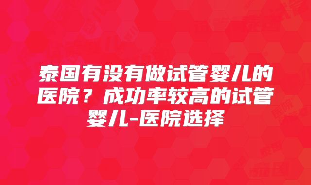 泰国有没有做试管婴儿的医院？成功率较高的试管婴儿-医院选择