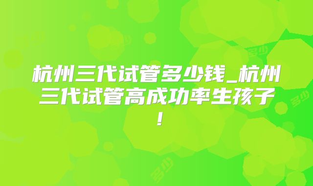 杭州三代试管多少钱_杭州三代试管高成功率生孩子！