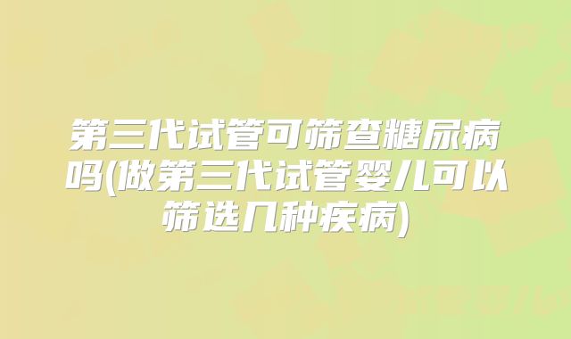 第三代试管可筛查糖尿病吗(做第三代试管婴儿可以筛选几种疾病)