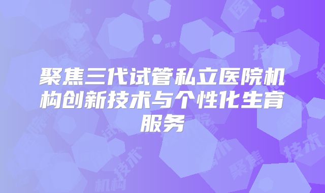 聚焦三代试管私立医院机构创新技术与个性化生育服务