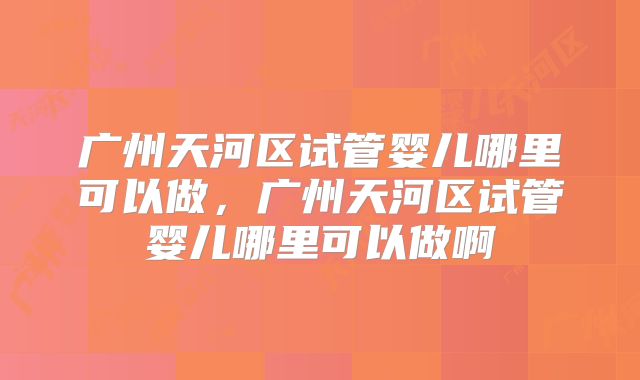 广州天河区试管婴儿哪里可以做,广州天河区试管婴儿哪里可以做啊