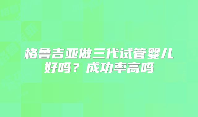 格鲁吉亚做三代试管婴儿好吗？成功率高吗