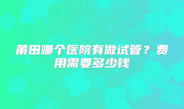 莆田哪个医院有做试管？费用需要多少钱