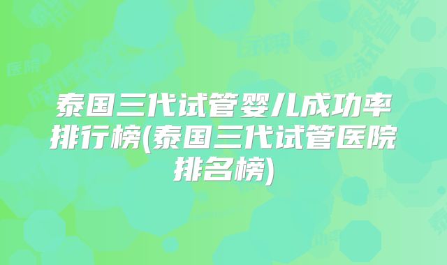 泰国三代试管婴儿成功率排行榜(泰国三代试管医院排名榜)