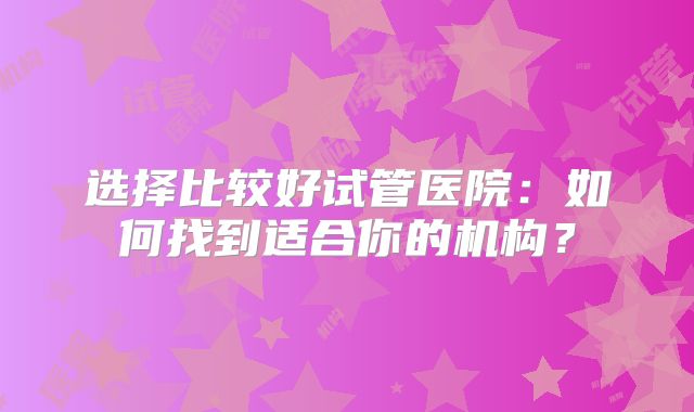 选择比较好试管医院：如何找到适合你的机构？