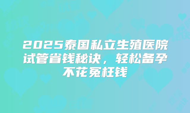 2025泰国私立生殖医院试管省钱秘诀，轻松备孕不花冤枉钱