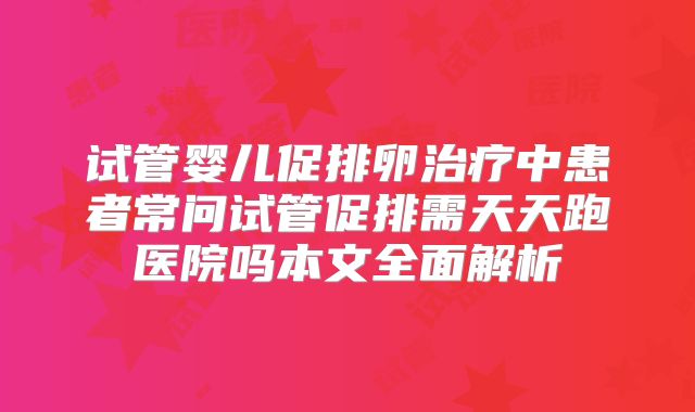 试管婴儿促排卵治疗中患者常问试管促排需天天跑医院吗本文全面解析