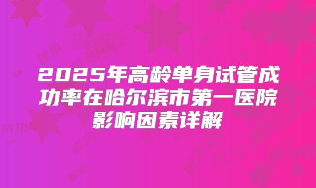 2025年高龄单身试管成功率在哈尔滨市第一医院影响因素详解