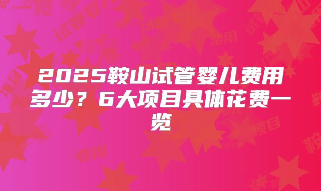 2025鞍山试管婴儿费用多少？6大项目具体花费一览