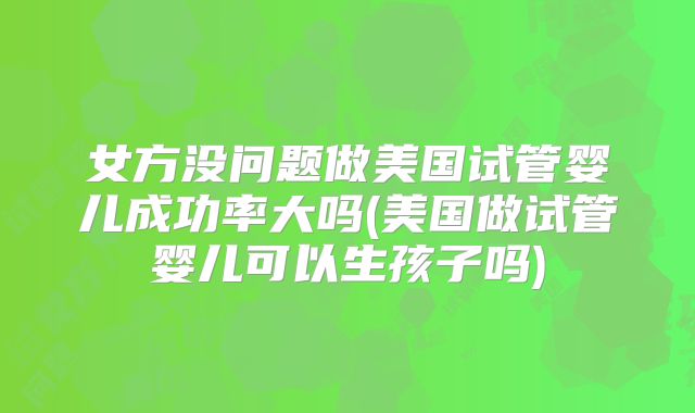 女方没问题做美国试管婴儿成功率大吗(美国做试管婴儿可以生孩子吗)