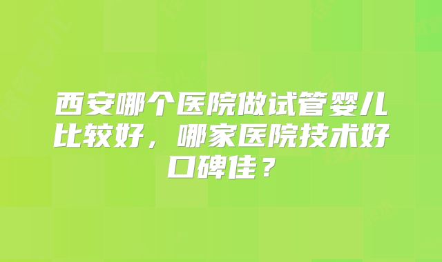 西安哪个医院做试管婴儿比较好，哪家医院技术好口碑佳？