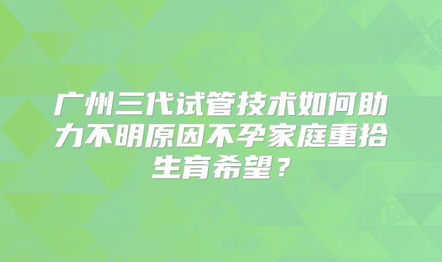 广州三代试管技术如何助力不明原因不孕家庭重拾生育希望？
