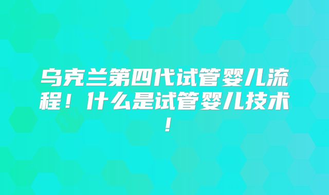 乌克兰第四代试管婴儿流程！什么是试管婴儿技术！