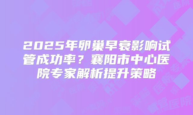 2025年卵巢早衰影响试管成功率？襄阳市中心医院专家解析提升策略
