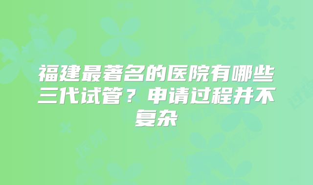 福建最著名的医院有哪些三代试管？申请过程并不复杂