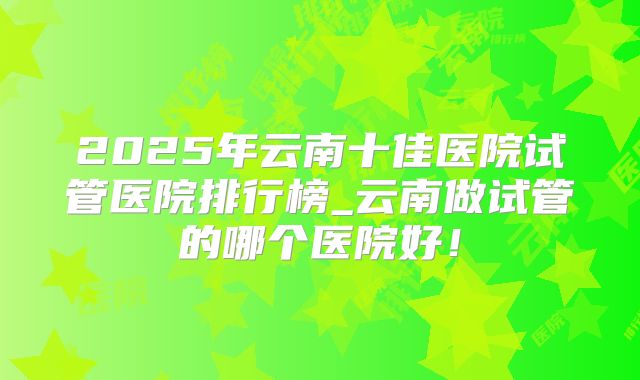 2025年云南十佳医院试管医院排行榜_云南做试管的哪个医院好！