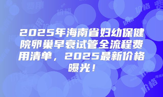 2025年海南省妇幼保健院卵巢早衰试管全流程费用清单,2025最新价格曝光!
