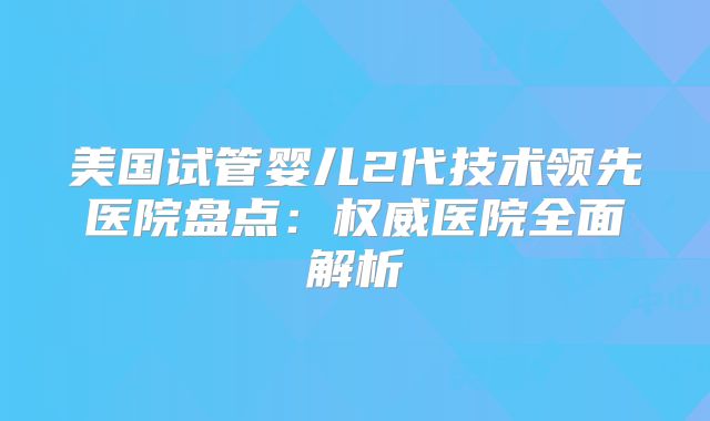 美国试管婴儿2代技术领先医院盘点:权威医院全面解析