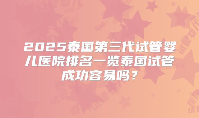 2025泰国第三代试管婴儿医院排名一览泰国试管成功容易吗？