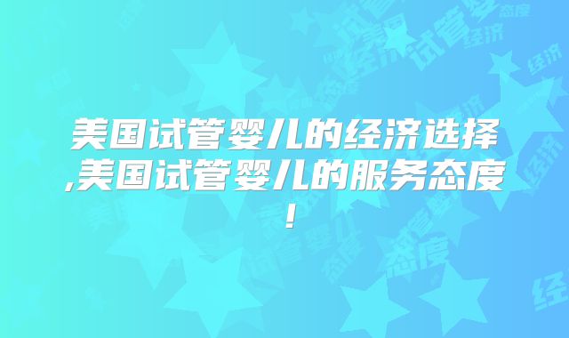 美国试管婴儿的经济选择,美国试管婴儿的服务态度!