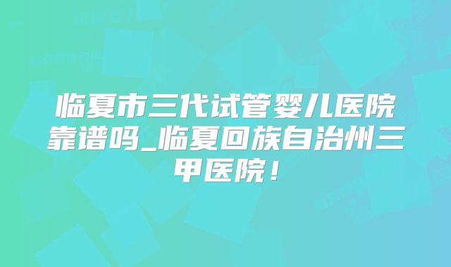 临夏市三代试管婴儿医院靠谱吗_临夏回族自治州三甲医院！