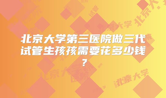 北京大学第三医院做三代试管生孩孩需要花多少钱?