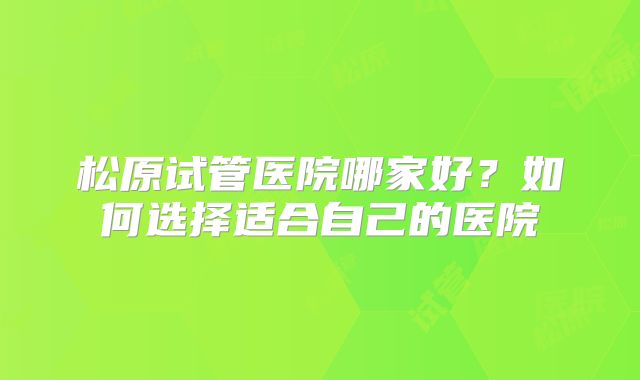 松原试管医院哪家好？如何选择适合自己的医院