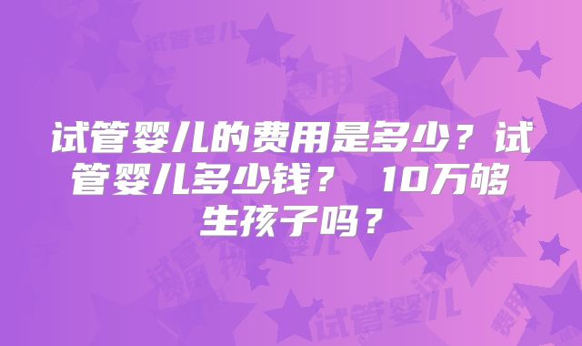 试管婴儿的费用是多少？试管婴儿多少钱？ 10万够生孩子吗？
