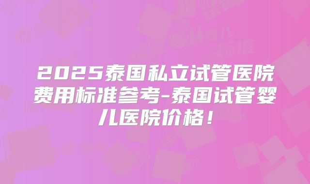 2025泰国私立试管医院费用标准参考-泰国试管婴儿医院价格！