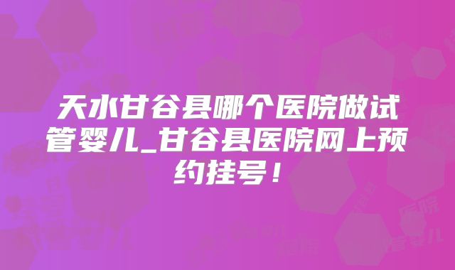 天水甘谷县哪个医院做试管婴儿_甘谷县医院网上预约挂号!