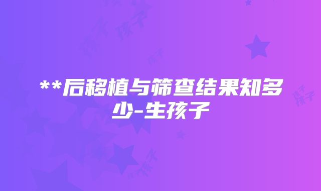 **后移植与筛查结果知多少-生孩子
